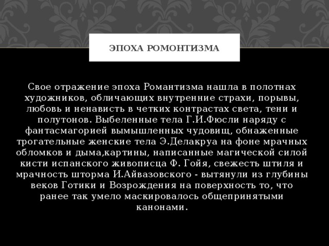 Эпоха ромонтизма Свое отражение эпоха Романтизма нашла в полотнах художников, обличающих внутренние страхи, порывы, любовь и ненависть в четких контрастах света, тени и полутонов. Выбеленные тела Г.И.Фюсли наряду с фантасмагорией вымышленных чудовищ, обнаженные трогательные женские тела Э.Делакруа на фоне мрачных обломков и дыма,картины, написанные магической силой кисти испанского живописца Ф. Гойя, свежесть штиля и мрачность шторма И.Айвазовского - вытянули из глубины веков Готики и Возрождения на поверхность то, что ранее так умело маскировалось общепринятыми канонами. 