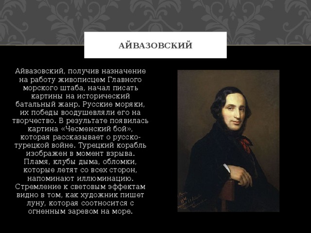 Айвазовский Айвазовский, получив назначение на работу живописцем Главного морского штаба, начал писать картины на исторический батальный жанр. Русские моряки, их победы воодушевляли его на творчество. В результате появилась картина «Чесменский бой», которая рассказывает о русско-турецкой войне. Турецкий корабль изображен в момент взрыва. Пламя, клубы дыма, обломки, которые летят со всех сторон, напоминают иллюминацию. Стремление к световым эффектам видно в том, как художник пишет луну, которая соотносится с огненным заревом на море. 