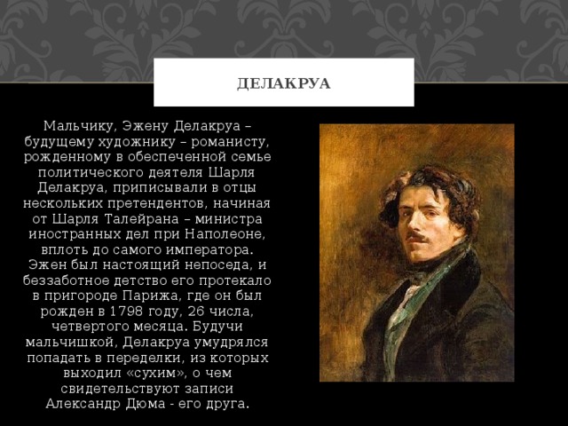 Делакруа Мальчику, Эжену Делакруа – будущему художнику – романисту, рожденному в обеспеченной семье политического деятеля Шарля Делакруа, приписывали в отцы нескольких претендентов, начиная от Шарля Талейрана – министра иностранных дел при Наполеоне, вплоть до самого императора. Эжен был настоящий непоседа, и беззаботное детство его протекало в пригороде Парижа, где он был рожден в 1798 году, 26 числа, четвертого месяца. Будучи мальчишкой, Делакруа умудрялся попадать в переделки, из которых выходил «сухим», о чем свидетельствуют записи Александр Дюма - его друга. 