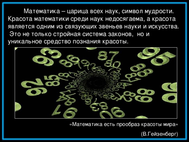 Математика – царица всех наук, символ мудрости. Красота математики среди наук недосягаема, а красота является одним из связующих звеньев науки и искусства.  Это не только стройная система законов, но и уникальное средство познания красоты. «Математика есть прообраз красоты мира» (В.Гейзенберг)