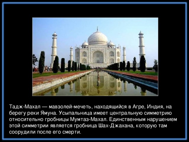 Тадж-Махал — мавзолей-мечеть, находящийся в Агре, Индия, на берегу реки Ямуна. Усыпальница имеет центральную симметрию относительно гробницы Мумтаз-Махал. Единственным нарушением этой симметрии является гробница Шах-Джахана, которую там соорудили после его смерти.