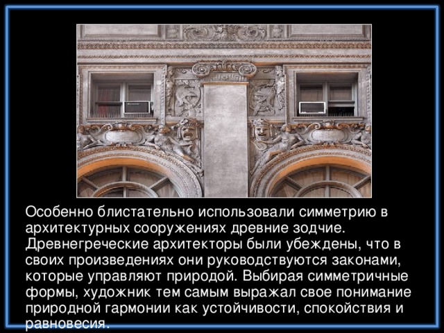 Особенно блистательно использовали симметрию в архитектурных сооружениях древние зодчие. Древнегреческие архитекторы были убеждены, что в своих произведениях они руководствуются законами, которые управляют природой. Выбирая симметричные формы, художник тем самым выражал свое понимание природной гармонии как устойчивости, спокойствия и равновесия.
