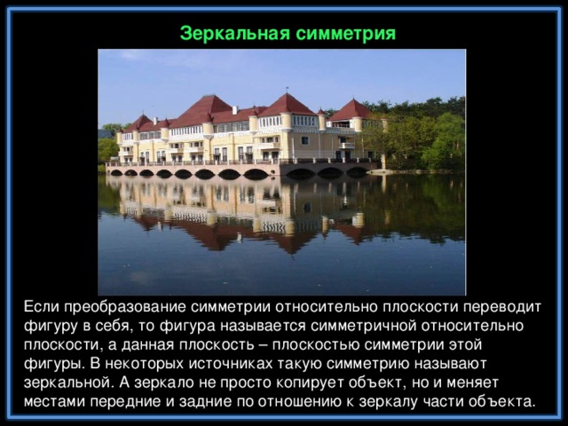 Зеркальная симметрия Если преобразование симметрии относительно плоскости переводит фигуру в себя, то фигура называется симметричной относительно плоскости, а данная плоскость – плоскостью симметрии этой фигуры. В некоторых источниках такую симметрию называют зеркальной. А зеркало не просто копирует объект, но и меняет местами передние и задние по отношению к зеркалу части объекта.