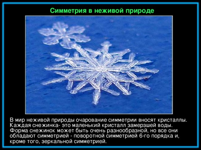 Симметрия в неживой природе В мир неживой природы очарование симметрии вносят кристаллы. Каждая снежинка- это маленький кристалл замерзшей воды. Форма снежинок может быть очень разнообразной, но все они обладают симметрией - поворотной симметрией 6-го порядка и, кроме того, зеркальной симметрией.