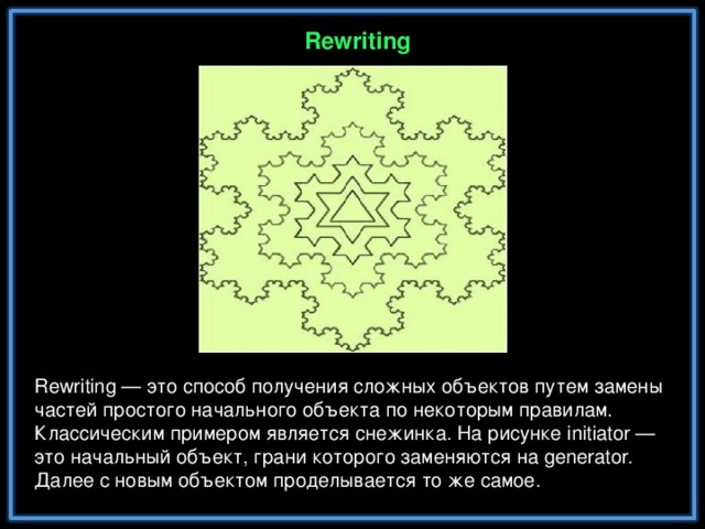 R ewriting R ewriting — это способ получения сложных объектов путем замены частей простого начального объекта по некоторым правилам. Классическим примером является снежинка. На рисунке initiator — это начальный объект, грани которого заменяются на generator. Далее с новым объектом проделывается то же самое.