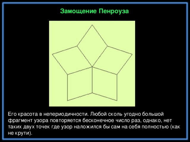 Замощение Пенроуза Его красота в непериодичности. Любой сколь угодно большой фрагмент узора повторяется бесконечное число раз, однако, нет таких двух точек где узор наложился бы сам на себя полностью (как не крути).