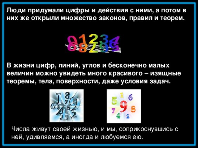 Люди придумали цифры и действия с ними, а потом в них же открыли множество законов, правил и теорем.      В жизни цифр, линий, углов и бесконечно малых величин можно увидеть много красивого – изящные теоремы, тела, поверхности, даже условия задач. Числа живут своей жизнью, и мы, соприкоснувшись с ней, удивляемся, а иногда и любуемся ею.