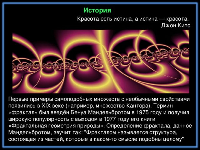 История Красота есть истина, а истина — красота. Джон Китс Первые примеры самоподобных множеств с необычными свойствами появились в XIX веке (например, множество Кантора). Термин «фрактал» был введён Бенуа Мандельбротом в 1975 году и получил широкую популярность с выходом в 1977 году его книги «Фрактальная геометрия природы». Определение фрактала, данное Мандельбротом, звучит так: 