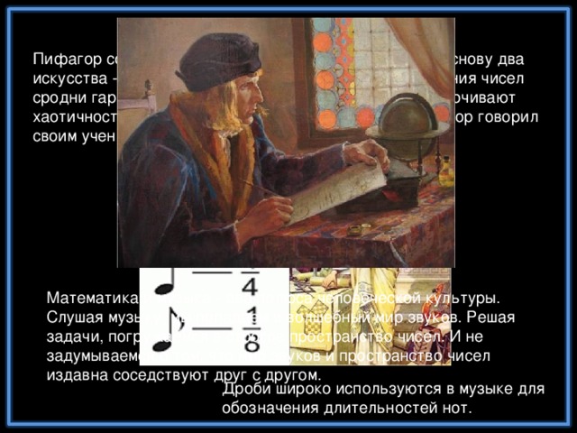 Математическая музыка Пифагор создал свою школу мудрости, положив в ее основу два искусства - музыку и математику. Он считал, что гармония чисел сродни гармонии звуков и что оба этих занятия упорядочивают хаотичность мышления и дополняют друг друга. Пифагор говорил своим ученикам, что числа правят миром. Математика и музыка - два полюса человеческой культуры. Слушая музыку, мы попадаем в волшебный мир звуков. Решая задачи, погружаемся в строгое пространство чисел. И не задумываемся о том, что мир звуков и пространство чисел издавна соседствуют друг с другом. Дроби широко используются в музыке для обозначения длительностей нот.