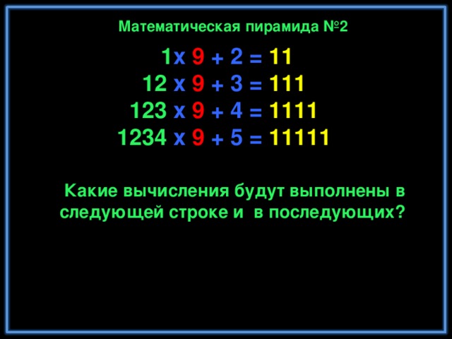 Математическая пирамида №2  1 x 9 + 2 = 11  12 x 9 + 3 = 111  123 x 9 + 4 = 1111  1234 x 9 + 5 = 11111  12345 x 9 + 6 = 111111  123456 x 9 + 7 = 1111111  1234567 x 9 + 8 = 11111111  12345678 x 9 + 9 = 111111111  123456789 x 9 +10= 1111111111 Какие вычисления будут выполнены в следующей строке и в последующих? Математика - это единственная наука, которая имеет дело с абсолютным идеалом.