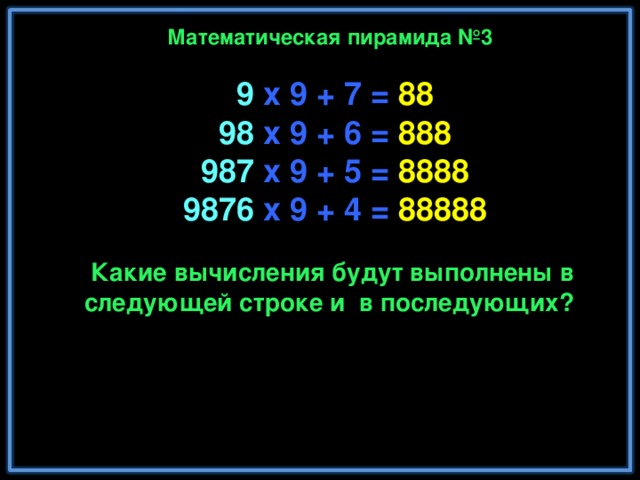 Математическая пирамида №3 9 x 9 + 7 = 88  98 x 9 + 6 = 888  987 x 9 + 5 = 8888  9876 x 9 + 4 = 88888  98765 x 9 + 3 = 888888  987654 x 9 + 2 = 8888888  9876543 x 9 + 1 = 88888888  98765432 x 9 + 0 = 888888888 Какие вычисления будут выполнены в следующей строке и в последующих? Замечательно! Не правда ли? 6