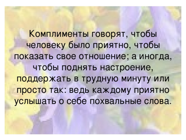 Комплименты говорят, чтобы человеку было приятно, чтобы показать свое отношение; а иногда, чтобы поднять настроение, поддержать в трудную минуту или просто так: ведь каждому приятно услышать о себе похвальные слова.
