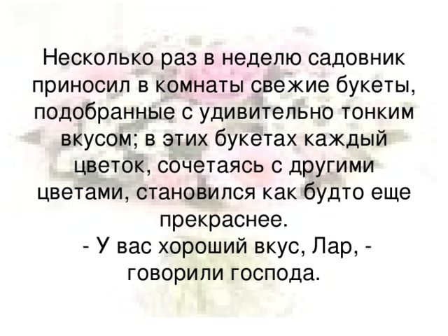Несколько раз в неделю садовник приносил в комнаты свежие букеты, подобранные с удивительно тонким вкусом; в этих букетах каждый цветок, сочетаясь с другими цветами, становился как будто еще прекраснее.  - У вас хороший вкус, Лар, - говорили господа.