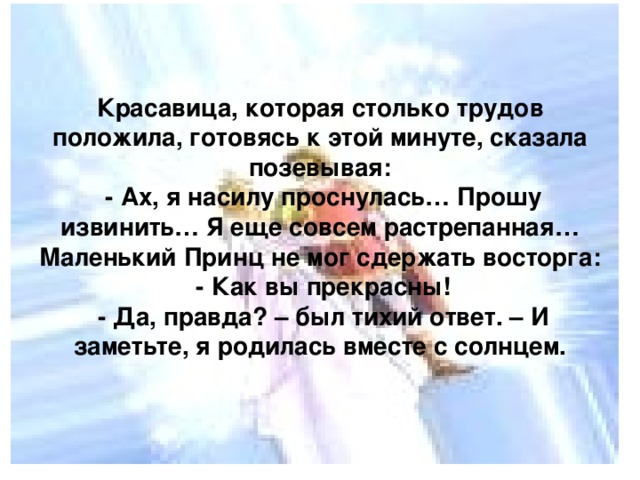 Красавица, которая столько трудов положила, готовясь к этой минуте, сказала позевывая:  - Ах, я насилу проснулась… Прошу извинить… Я еще совсем растрепанная…  Маленький Принц не мог сдержать восторга:  - Как вы прекрасны!  - Да, правда? – был тихий ответ. – И заметьте, я родилась вместе с солнцем.