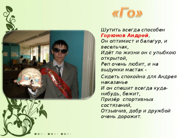 Шутить всегда способен Горюнов Андрей ,  Он оптимист и балагур, и весельчак,  Идёт по жизни он с улыбкою открытой,  Реп очень любит, и на выдумки мастак - Сидеть спокойно для Андрея наказанье  И он спешит всегда куда-нибудь, бежит,  Призёр спортивных состязаний,  Отзывчив, добр и дружбой очень дорожит.