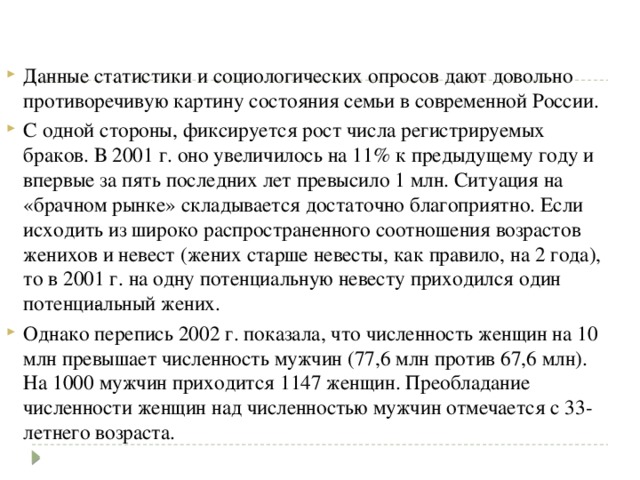 Данные статистики и социологических опросов дают довольно противоречивую картину состояния семьи в современной России. С одной стороны, фиксируется рост числа регистрируемых браков. В 2001 г. оно увеличилось на 11% к предыдущему году и впервые за пять последних лет превысило 1 млн. Ситуация на «брачном рынке» складывается достаточно благоприятно. Если исходить из широко распространенного соотношения возрастов женихов и невест (жених старше невесты, как правило, на 2 года), то в 2001 г. на одну потенциальную невесту приходился один потенци­альный жених. Однако перепись 2002 г. показала, что численность женщин на 10 млн превышает численность мужчин (77,6 млн против 67,6 млн). На 1000 мужчин приходится 1147 женщин. Преобладание численности женщин над численностью мужчин отмечается с 33-летнего возраста. 