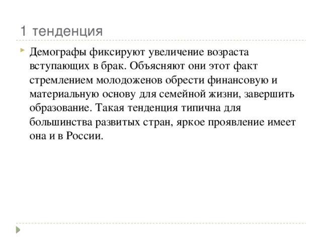 1 тенденция Демографы фиксируют увеличение возраста вступающих в брак. Объясняют они этот факт стремлением молодоженов обрести финансовую и материальную основу для семейной жизни, завершить образование. Такая тенденция типична для большинства развитых стран, яркое проявление имеет она и в России. 