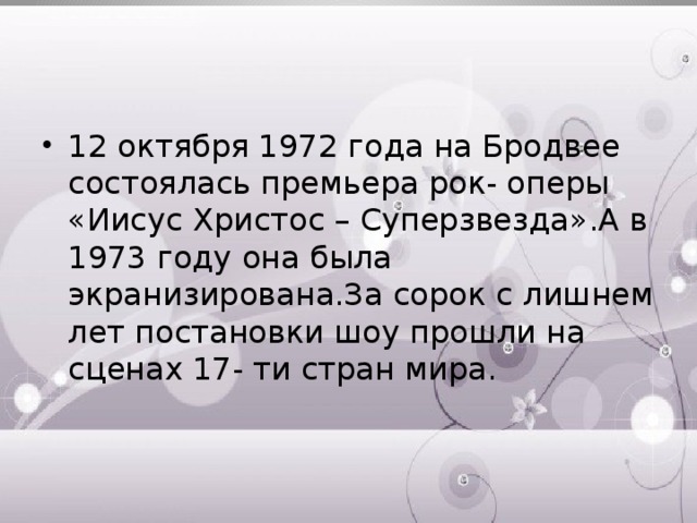 12 октября 1972 года на Бродвее состоялась премьера рок- оперы «Иисус Христос – Суперзвезда».А в 1973 году она была экранизирована.За сорок с лишнем лет постановки шоу прошли на сценах 17- ти стран мира. 