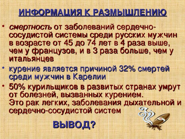 ИНФОРМАЦИЯ К РАЗМЫШЛЕНИЮ смертность от заболеваний сердечно-сосудистой системы среди русских мужчин  в возрасте от 45 до 74 лет в 4 раза выше, чем у французов, и в 3 раза больше, чем у итальянцев курение является причиной 32% смертей среди мужчин в Карелии 50% курильщиков в развитых странах умрут от болезней, вызванных курением.  Это рак легких, заболевания дыхательной и сердечно-сосудистой систем Направить размышления детей на высказывания о вреде курения. ВЫВОД?  