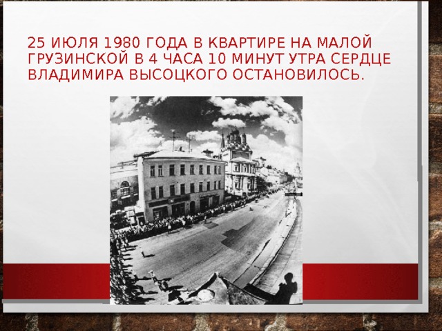 25 ИЮЛЯ 1980 ГОДА В КВАРТИРЕ НА МАЛОЙ ГРУЗИНСКОЙ В 4 ЧАСА 10 МИНУТ УТРА СЕРДЦЕ ВЛАДИМИРА ВЫСОЦКОГО ОСТАНОВИЛОСЬ. 