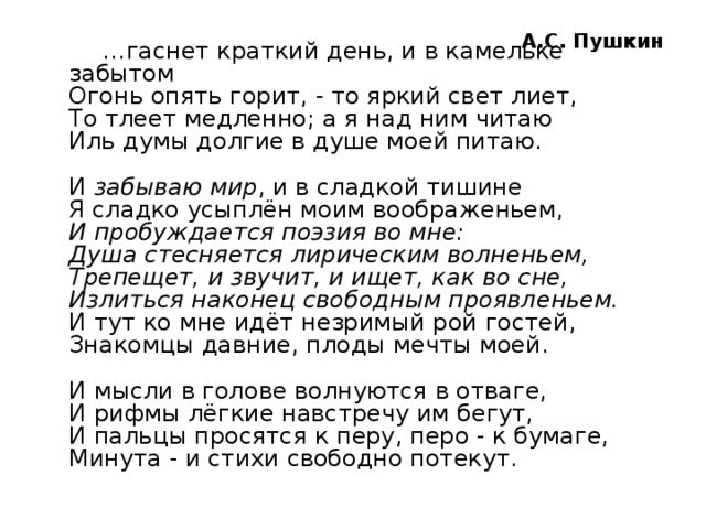А.С. Пушкин … гаснет краткий день, и в камельке забытом  Огонь опять горит, - то яркий свет лиет,  То тлеет медленно; а я над ним читаю  Иль думы долгие в душе моей питаю.   И  забываю мир , и в сладкой тишине  Я сладко усыплён моим воображеньем,  И пробуждается поэзия во мне:  Душа стесняется лирическим волненьем,  Трепещет, и звучит, и ищет, как во сне,  Излиться наконец свободным проявленьем.  И тут ко мне идёт незримый рой гостей,  Знакомцы давние, плоды мечты моей.   И мысли в голове волнуются в отваге,  И рифмы лёгкие навстречу им бегут,  И пальцы просятся к перу, перо - к бумаге,  Минута - и стихи свободно потекут.   
