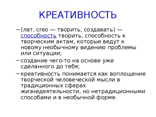 КРЕАТИВНОСТЬ (лат. сrео — творить, создавать) —  способность  творить, способность к творческим актам, которые ведут к новому необычному видению проблемы или ситуации; создание чего-то на основе уже сделанного до тебя; креативность понимается как воплощение творческой человеческой мысли в традиционных сферах жизнедеятельности, но нетрадиционными способами и в необычной форме.   (лат. сrео — творить, создавать) —  способность  творить, способность к творческим актам, которые ведут к новому необычному видению проблемы или ситуации; создание чего-то на основе уже сделанного до тебя; креативность понимается как воплощение творческой человеческой мысли в традиционных сферах жизнедеятельности, но нетрадиционными способами и в необычной форме.   