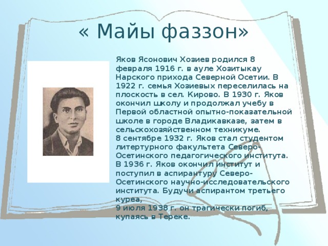 « Майы фаззон» Яков Ясонович Хозиев родился 8 февраля 1916 г. в ауле Хозитыкау Нарского прихода Северной Осетии. В 1922 г. семья Хозиевых переселилась на плоскость в сел. Кирово. В 1930 г. Яков окончил школу и продолжал учебу в Первой областной опытно-показательной школе в городе Владикавказе, затем в сельскохозяйственном техникуме.  8 сентябре 1932 г. Яков стал студентом литертурного факультета Северо-Осетинского педагогического института.  В 1936 г. Яков окончил институт и поступил в аспирантуру Северо-Осетинского научно-исследовательского института. Будучи аспирантом третьего куреа,  9 июля 1938 г. он трагически погиб, купаясь в Тереке.