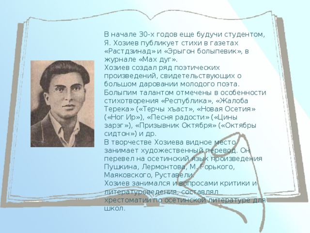 В начале 30-х годов еще будучи студентом, Я. Хозиев публикует стихи в газетах «Растдзинад» и «Эрыгон болыпевик», в журнале «Мах дуг».  Хозиев создал ряд поэтических произведений, свидетельствующих о большом даровании молодого поэта. Болыпим талантом отмечены в особенности стихотворения «Республика», «Жалоба Терека» («Терчы хъаст», «Новая Осетия» («Ног Ир»), «Песня радости» («Цины зарэг»), «Призывник Октября» («Октябры сидтон») и др.  В творчестве Хозиева видное место занимает художественный перевод. Он перевел на осетинский язык произведения Пушкина, Лермонтова, М. Горького, Маяковского, Руставели.  Хозиев занимался и вопросами критики и литературоведения, составлял хрестоматии по осетинской литературе для школ.  