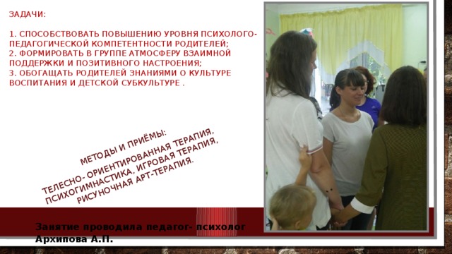 Методы и приёмы: Телесно- ориентированная терапия, психогимнастика, игровая терапия, рисуночная арт-терапия. Задачи:   1. Способствовать повышению уровня психолого- педагогической компетентности родителей;  2. Формировать в группе атмосферу взаимной поддержки и позитивного настроения;  3. Обогащать родителей знаниями о культуре воспитания и детской субкультуре .   Занятие проводила педагог- психолог Архипова А.П. 