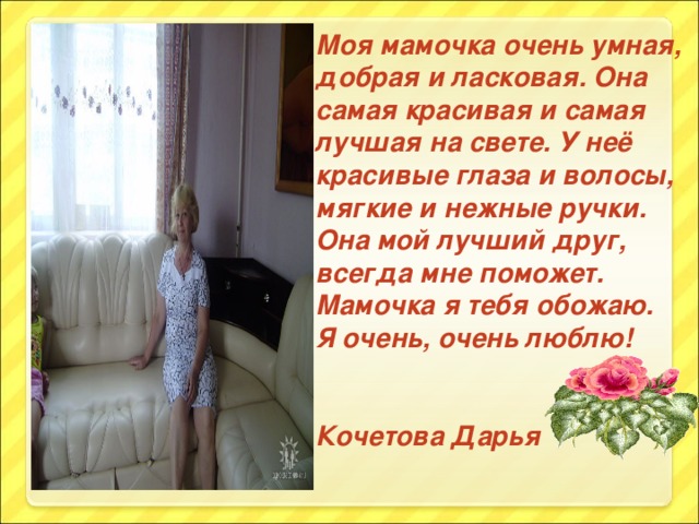 Моя мамочка очень умная, добрая и ласковая. Она самая красивая и самая лучшая на свете. У неё красивые глаза и волосы, мягкие и нежные ручки. Она мой лучший друг, всегда мне поможет. Мамочка я тебя обожаю. Я очень, очень люблю!   Кочетова Дарья