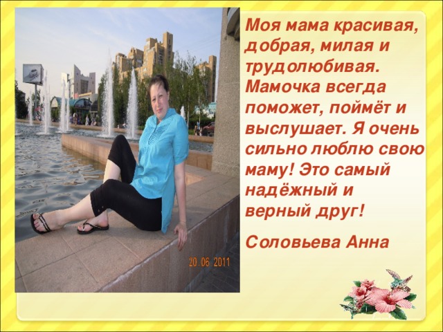 Моя мама красивая, добрая, милая и трудолюбивая. Мамочка всегда поможет, поймёт и выслушает. Я очень сильно люблю свою маму! Это самый надёжный и верный друг! Соловьева Анна