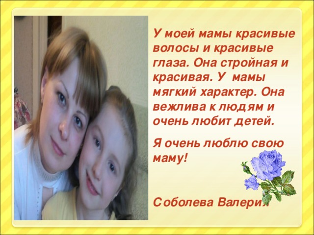 У моей мамы красивые волосы и красивые глаза. Она стройная и красивая. У мамы мягкий характер. Она вежлива к людям и очень любит детей. Я очень люблю свою маму!  Соболева Валерия