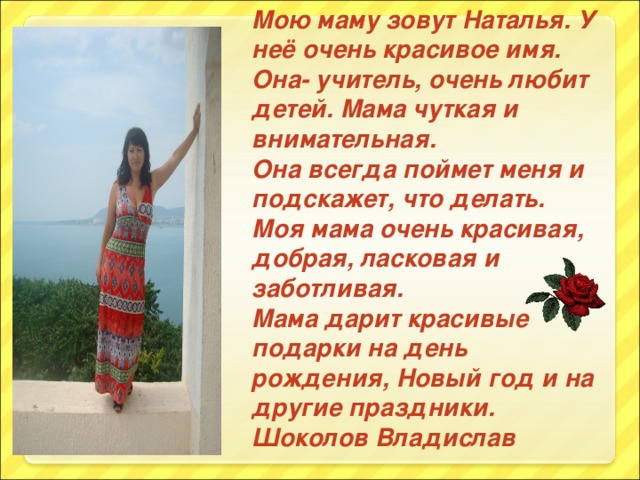 Мою маму зовут Наталья. У неё очень красивое имя. Она- учитель, очень любит детей. Мама чуткая и внимательная. Она всегда поймет меня и подскажет, что делать. Моя мама очень красивая, добрая, ласковая и заботливая. Мама дарит красивые подарки на день рождения, Новый год и на другие праздники. Шоколов Владислав