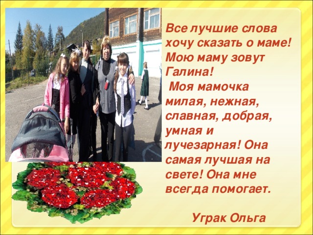 Все лучшие слова хочу сказать о маме! Мою маму зовут Галина!  Моя мамочка милая, нежная, славная, добрая, умная и лучезарная! Она самая лучшая на свете! Она мне всегда помогает.  Уграк Ольга
