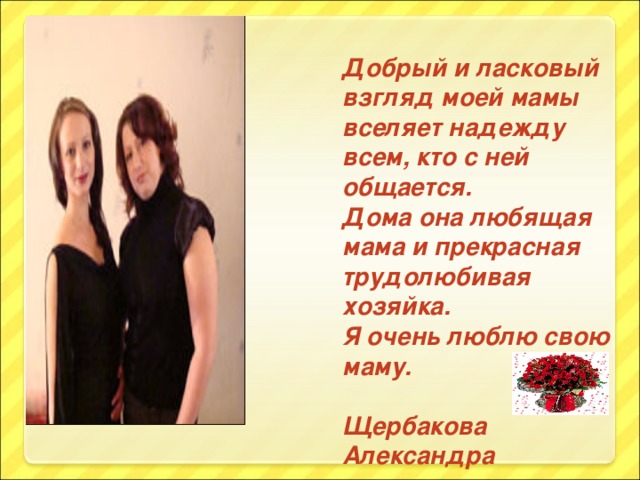 Добрый и ласковый взгляд моей мамы вселяет надежду всем, кто с ней общается. Дома она любящая мама и прекрасная трудолюбивая хозяйка. Я очень люблю свою маму.  Щербакова Александра