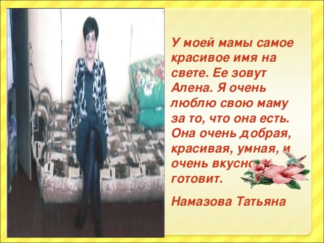 У моей мамы самое красивое имя на свете. Ее зовут Алена. Я очень люблю свою маму за то, что она есть. Она очень добрая, красивая, умная, и очень вкусно готовит. Намазова Татьяна