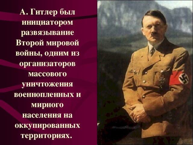 А. Гитлер был инициатором развязывание Второй мировой войны, одним из организаторов массового уничтожения военнопленных и мирного населения на оккупированных территориях.  