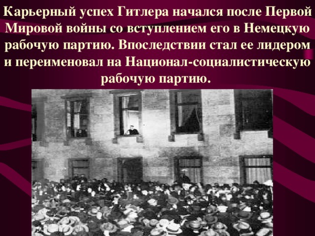 Карьерный успех Гитлера начался после Первой Мировой войны со вступлением его в Немецкую рабочую партию. Впоследствии стал ее лидером и переименовал на Национал-социалистическую рабочую партию.  