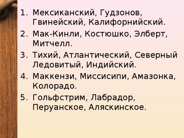 Мексиканский, Гудзонов, Гвинейский, Калифорнийский. Мак-Кинли, Костюшко, Элберт, Митчелл. Тихий, Атлантический, Северный Ледовитый, Индийский. Маккензи, Миссисипи, Амазонка, Колорадо. Гольфстрим, Лабрадор, Перуанское, Аляскинское. 