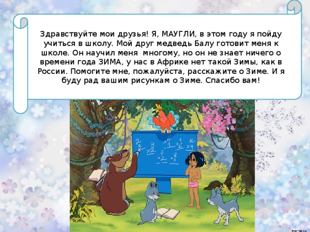 Здравствуйте мои друзья! Я, МАУГЛИ, в этом году я пойду учиться в школу. Мой друг медведь Балу готовит меня к школе. Он научил меня многому, но он не знает ничего о времени года ЗИМА, у нас в Африке нет такой Зимы, как в России. Помогите мне, пожалуйста, расскажите о Зиме. И я буду рад вашим рисункам о Зиме. Спасибо вам! 