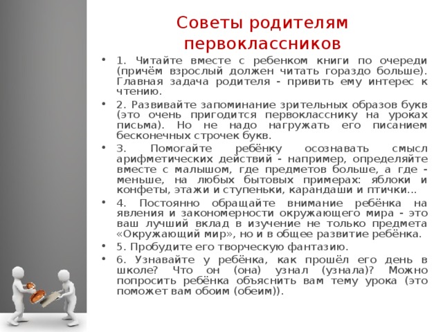 Советы родителям первоклассников 1. Читайте вместе с ребенком книги по очереди (причём взрослый должен читать гораздо больше). Главная задача родителя - привить ему интерес к чтению. 2. Развивайте запоминание зрительных образов букв (это очень пригодится первокласснику на уроках письма). Но не надо нагружать его писанием бесконечных строчек букв. 3. Помогайте ребёнку осознавать смысл арифметических действий - например, определяйте вместе с малышом, где предметов больше, а где - меньше, на любых бытовых примерах: яблоки и конфеты, этажи и ступеньки, карандаши и птички... 4. Постоянно обращайте внимание ребёнка на явления и закономерности окружающего мира - это ваш лучший вклад в изучение не только предмета «Окружающий мир», но и в общее развитие ребёнка. 5. Пробудите его творческую фантазию. 6. Узнавайте у ребёнка, как прошёл его день в школе? Что он (она) узнал (узнала)? Можно попросить ребёнка объяснить вам тему урока (это поможет вам обоим (обеим)).  