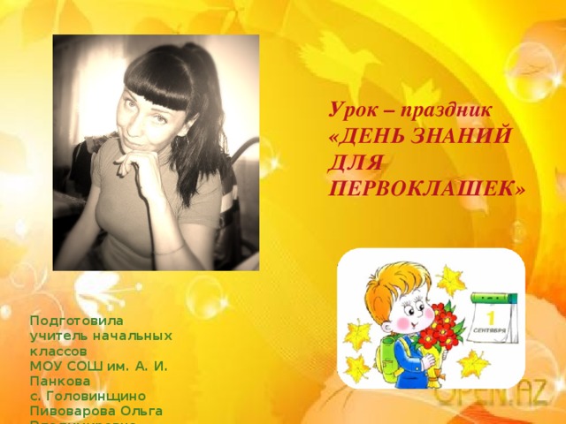Урок – праздник «ДЕНЬ ЗНАНИЙ ДЛЯ ПЕРВОКЛАШЕК» Подготовила учитель начальных классов МОУ СОШ им. А. И. Панкова с. Головинщино Пивоварова Ольга Владимировна 