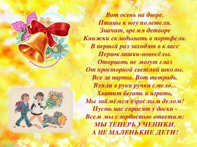 Вот осень на дворе. Птицы к югу полетели. Значит, время детворе Книжки складывать в портфели. В первый раз заходят в класс Первоклашки-новосёлы. Оторвать не могут глаз От просторной светлой школы. Все за парты. Вот тетрадь. Взяли в руки ручки смело... Хватит бегать и играть, Мы займёмся взрослым делом! Пусть нас спросят у доски - Всем мы с гордостью ответим: МЫ ТЕПЕРЬ УЧЕНИКИ, А НЕ МАЛЕНЬКИЕ ДЕТИ! 