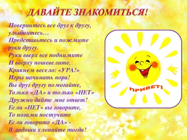 Повернитесь все друг к другу, улыбнитесь… Представьтесь и пожмите руки другу. Руки вверх все поднимите И вверху пошевелите. Крикнем весело: «УРА!» Игры начинать пора! Вы друг другу помогайте, Только «ДА» и только «НЕТ» Дружно дайте мне ответ! Если «НЕТ» вы говорите, То ногами постучите Если говорите «ДА» - В ладоши хлопайте тогда! 