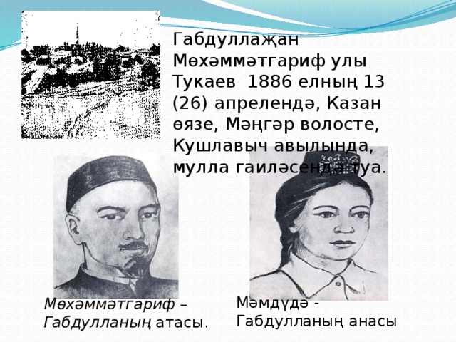 Мөхәммәтгариф – Габдулланың атасы. Мәмдүдә - Габдулланың анасы Габдуллаҗан Мөхәммәтгариф улы Тукаев 1886 елның 13 (26) апрелендә, Казан өязе, Мәңгәр волосте, Кушлавыч авылында, мулла гаиләсендә туа. 