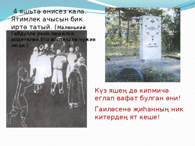  4 яшьтә әнисез кала. Ятимлек ачысын бик иртә татый. ( Маленький Габдулла рано лишился родителей.Его воспитали чужие люди.) Күз яшең дә кипмичә еглап вафат булган әни! Гаиләсенә җиһанның ник китердең ят кеше! 