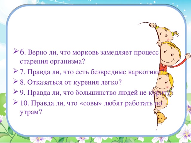 6 . Верно ли, что морковь замедляет процесс старения организма? 7. Правда ли, что есть безвредные наркотики? 8. Отказаться от курения легко? 9. Правда ли, что большинство людей не курит? 10. Правда ли, что «совы» любят работать по утрам? 