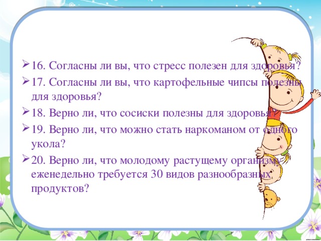 16. Согласны ли вы, что стресс полезен для здоровья? 17. Согласны ли вы, что картофельные чипсы полезны для здоровья? 18. Верно ли, что сосиски полезны для здоровья? 19. Верно ли, что можно стать наркоманом от одного укола? 20. Верно ли, что молодому растущему организму еженедельно требуется 30 видов разнообразных продуктов?   