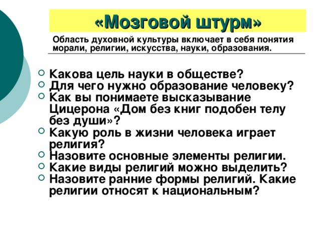 «Мозговой штурм» Область духовной культуры включает в себя понятия морали, религии, искусства, науки, образования. Какова цель науки в обществе? Для чего нужно образование человеку? Как вы понимаете высказывание Цицерона «Дом без книг подобен телу без души»? Какую роль в жизни человека играет религия? Назовите основные элементы религии. Какие виды религий можно выделить? Назовите ранние формы религий. Какие религии относят к национальным? 