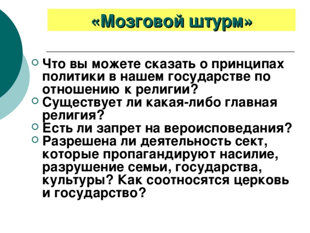 «Мозговой штурм» Что вы можете сказать о принципах политики в нашем государстве по отношению к религии? Существует ли какая-либо главная религия? Есть ли запрет на вероисповедания? Разрешена ли деятельность сект, которые пропагандируют насилие, разрушение семьи, государства, культуры? Как соотносятся церковь и государство? 